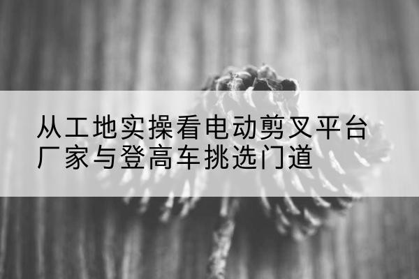 舞阳电动剪叉升降平台厂家-从工地实操看电动剪叉平台厂家与登高车挑选门道