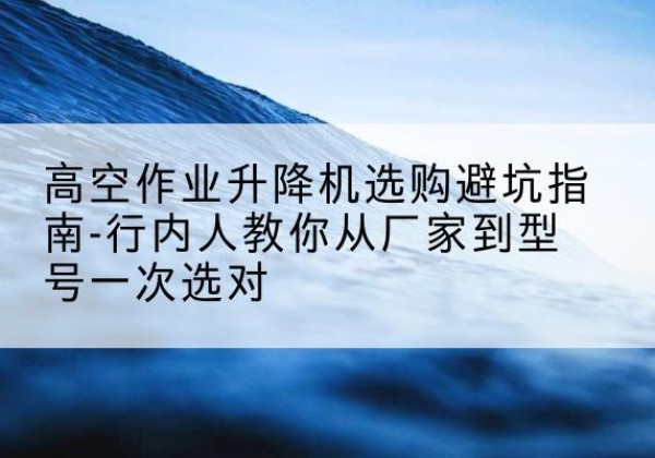 舞阳升降平台厂家-高空作业升降机选购避坑指南-行内人教你从厂家到型号一次选对