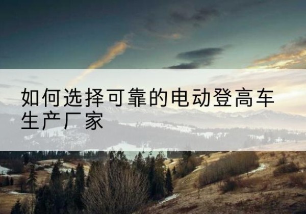 舞阳电动登高车厂家-如何选择可靠的电动登高车生产厂家