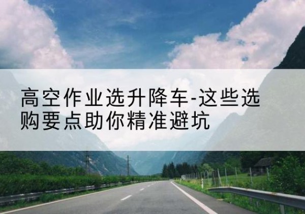 舞阳升降车厂家-高空作业选升降车-这些选购要点助你*避坑