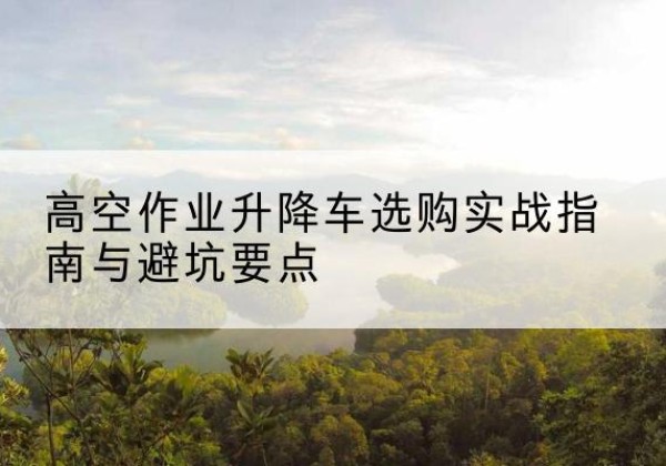 舞阳升降车怎么选-高空作业升降车选购实战指南与避坑要点