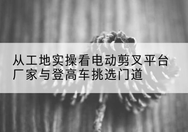 舞阳电动剪叉升降平台厂家-从工地实操看电动剪叉平台厂家与登高车挑选门道